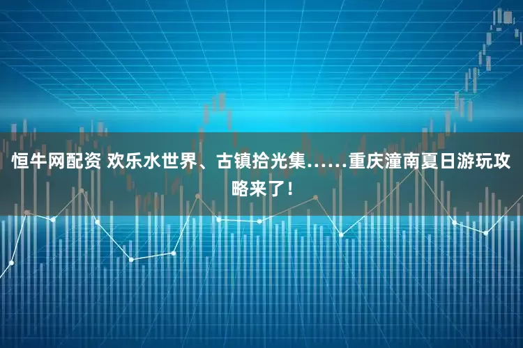 恒牛网配资 欢乐水世界、古镇拾光集……重庆潼南夏日游玩攻略来了！