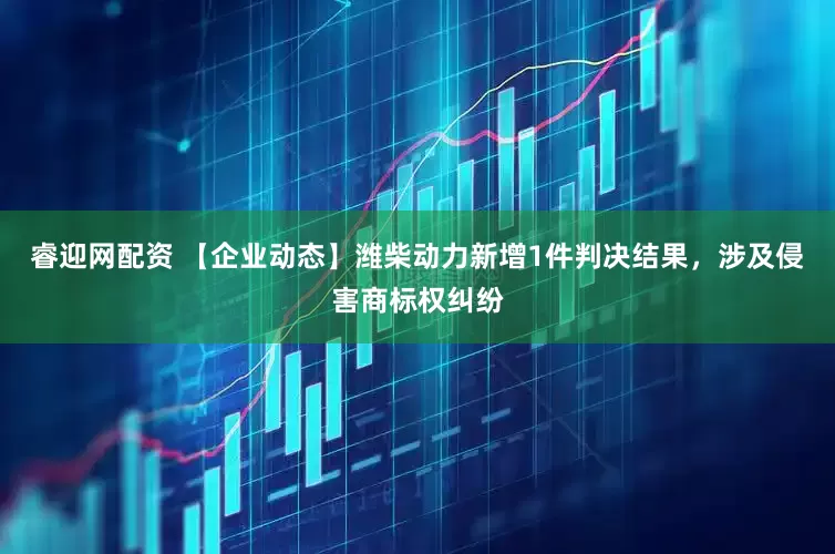 睿迎网配资 【企业动态】潍柴动力新增1件判决结果，涉及侵害商标权纠纷