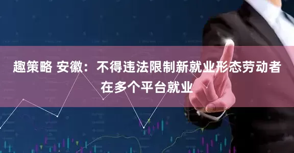 趣策略 安徽：不得违法限制新就业形态劳动者在多个平台就业