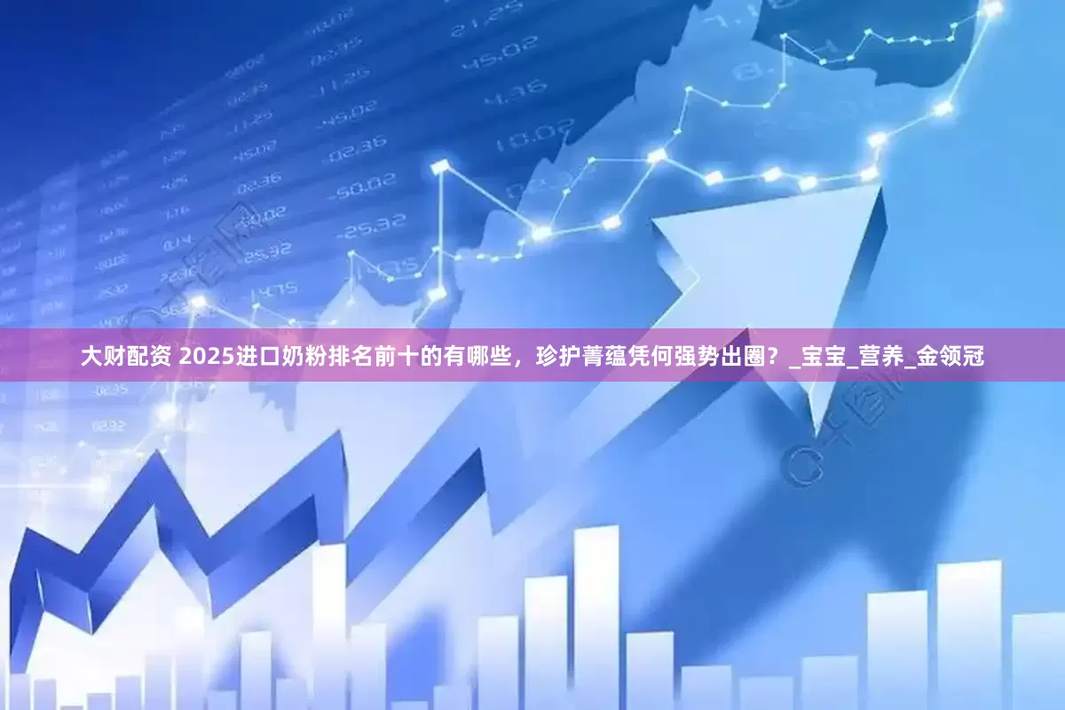 大财配资 2025进口奶粉排名前十的有哪些，珍护菁蕴凭何强势出圈？_宝宝_营养_金领冠