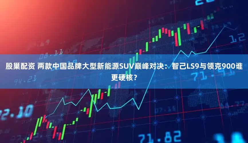 股巢配资 两款中国品牌大型新能源SUV巅峰对决:智己LS9与领克900谁更硬核?
