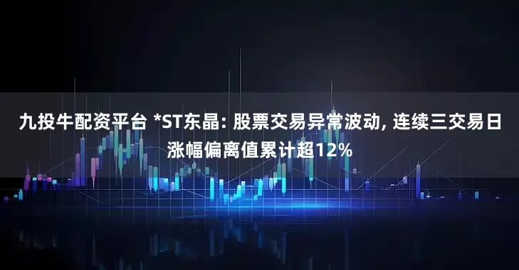 九投牛配资平台 *ST东晶: 股票交易异常波动, 连续三交易日涨幅偏离值累计超12%