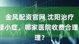 金风配资官网 沈阳治疗矮小症，哪家医院收费合理？