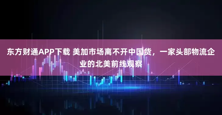 东方财通APP下载 美加市场离不开中国货，一家头部物流企业的北美前线观察