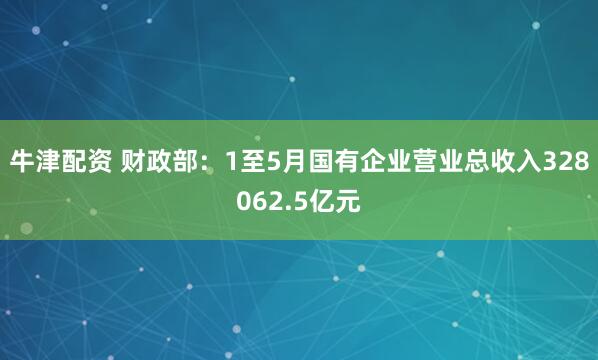 牛津配资 财政部：1至5月国有企业营业总收入328062.5亿元