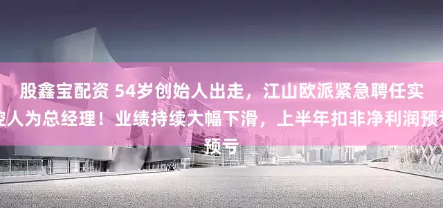 股鑫宝配资 54岁创始人出走，江山欧派紧急聘任实控人为总经理！业绩持续大幅下滑，上半年扣非净利润预亏